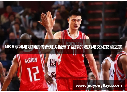 NBA亨特与姚明的传奇对决揭示了篮球的魅力与文化交融之美