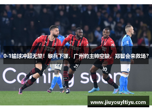 0-1输球冲超无望！黎兵下课，广州豹主帅空缺，郑智会来救场？
