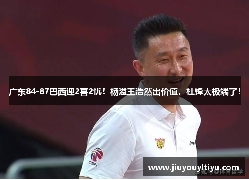 广东84-87巴西迎2喜2忧！杨溢王浩然出价值，杜锋太极端了！