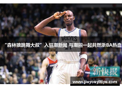 “森林狼跳舞大叔”入驻潮新闻 与潮圈一起共燃浙BA热血